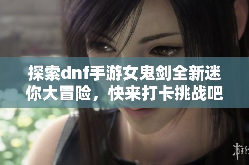 探索dnf手游女鬼剑全新迷你大冒险，快来打卡挑战吧！