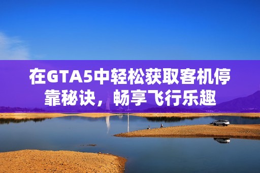 在GTA5中轻松获取客机停靠秘诀，畅享飞行乐趣