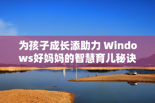 为孩子成长添助力 Windows好妈妈的智慧育儿秘诀分享