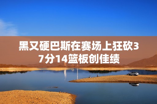 黑又硬巴斯在赛场上狂砍37分14篮板创佳绩