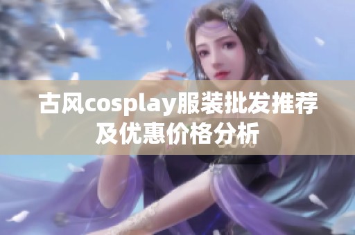 古风cosplay服装批发推荐及优惠价格分析