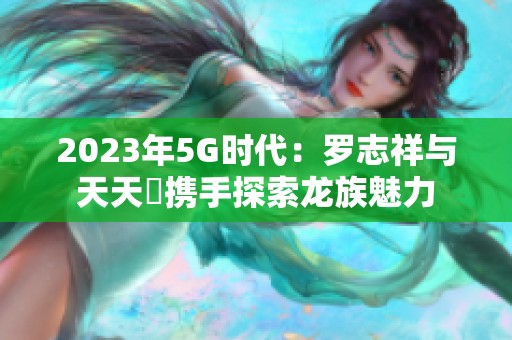 2023年5G时代：罗志祥与天天奭携手探索龙族魅力