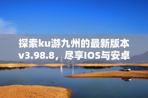 探索ku游九州的最新版本v3.98.8，尽享IOS与安卓双平台的游戏乐趣