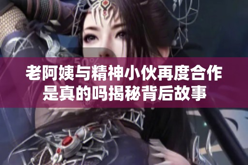 老阿姨与精神小伙再度合作是真的吗揭秘背后故事