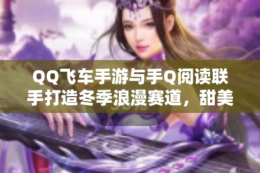 QQ飞车手游与手Q阅读联手打造冬季浪漫赛道，甜美恋爱季节好礼开启！