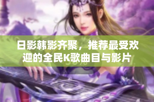 日影韩影齐聚，推荐最受欢迎的全民K歌曲目与影片