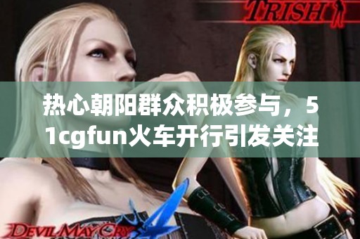 热心朝阳群众积极参与，51cgfun火车开行引发关注