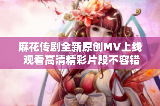 麻花传剧全新原创MV上线 观看高清精彩片段不容错过