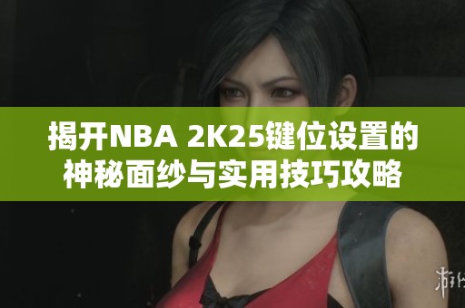 揭开NBA 2K25键位设置的神秘面纱与实用技巧攻略