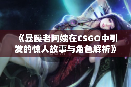 《暴躁老阿姨在CSGO中引发的惊人故事与角色解析》