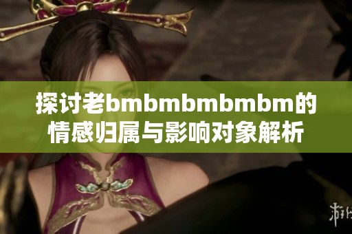 探讨老bmbmbmbmbm的情感归属与影响对象解析