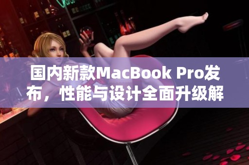 国内新款MacBook Pro发布，性能与设计全面升级解析