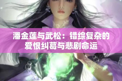 潘金莲与武松：错综复杂的爱恨纠葛与悲剧命运