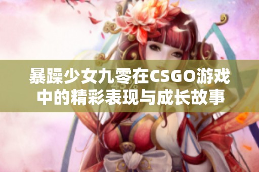 暴躁少女九零在CSGO游戏中的精彩表现与成长故事