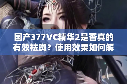 国产377VC精华2是否真的有效祛斑？使用效果如何解析