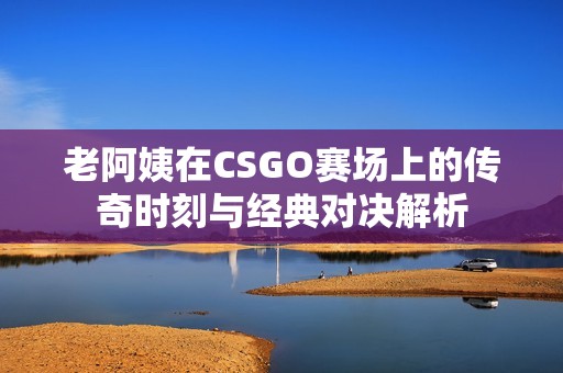 老阿姨在CSGO赛场上的传奇时刻与经典对决解析