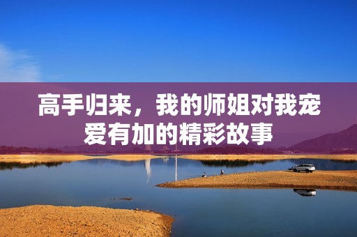 高手归来，我的师姐对我宠爱有加的精彩故事