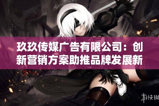 玖玖传媒广告有限公司：创新营销方案助推品牌发展新机遇