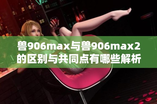 兽906max与兽906max2的区别与共同点有哪些解析