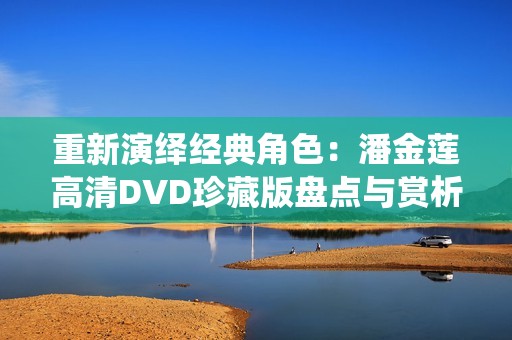 重新演绎经典角色：潘金莲高清DVD珍藏版盘点与赏析