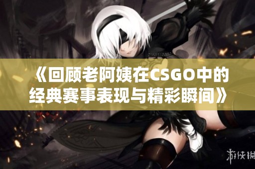 《回顾老阿姨在CSGO中的经典赛事表现与精彩瞬间》