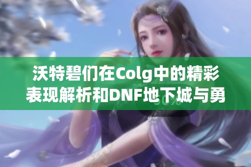 沃特碧们在Colg中的精彩表现解析和DNF地下城与勇士深度探讨