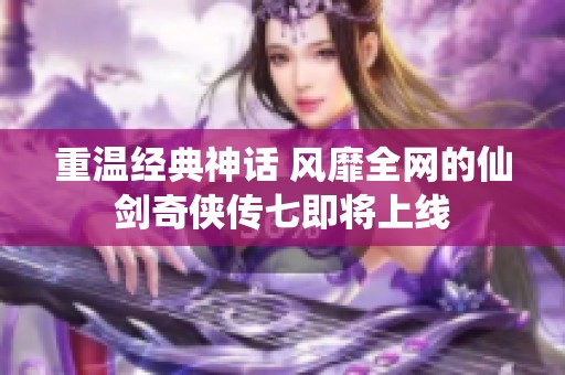 重温经典神话 风靡全网的仙剑奇侠传七即将上线