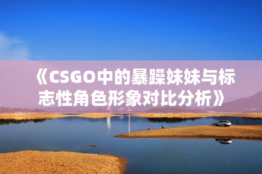 《CSGO中的暴躁妹妹与标志性角色形象对比分析》