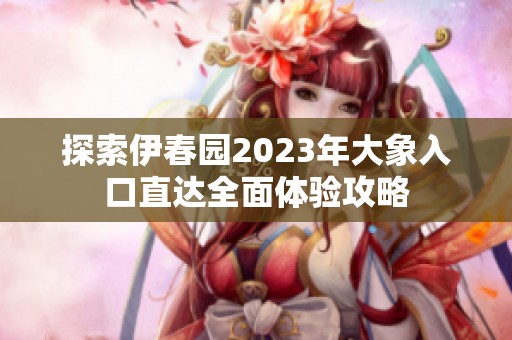 探索伊春园2023年大象入口直达全面体验攻略