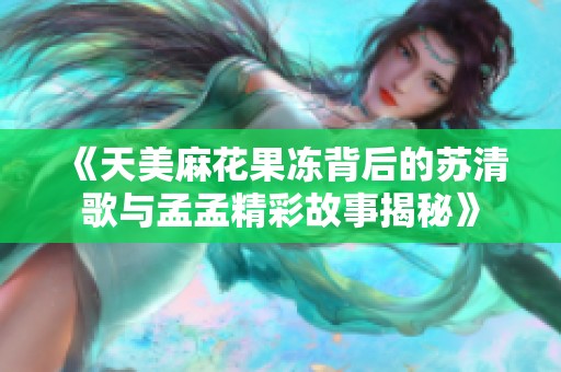 《天美麻花果冻背后的苏清歌与孟孟精彩故事揭秘》