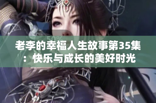 老李的幸福人生故事第35集：快乐与成长的美好时光