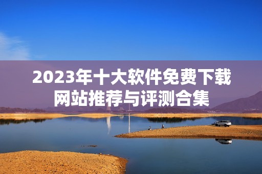 2023年十大软件免费下载网站推荐与评测合集