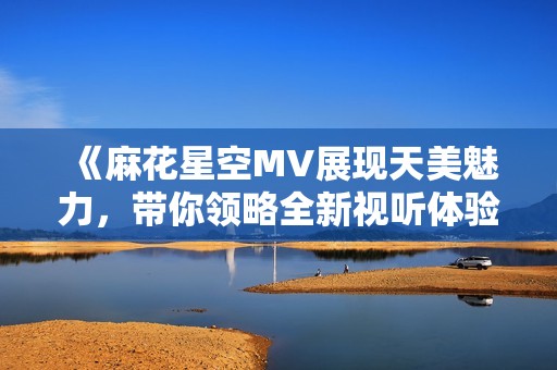 《麻花星空MV展现天美魅力，带你领略全新视听体验》