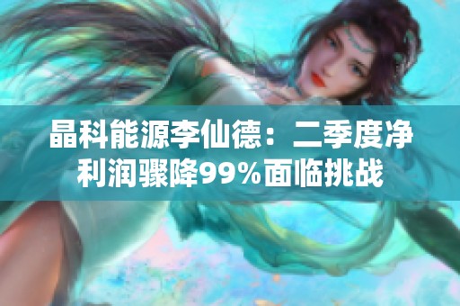 晶科能源李仙德：二季度净利润骤降99%面临挑战