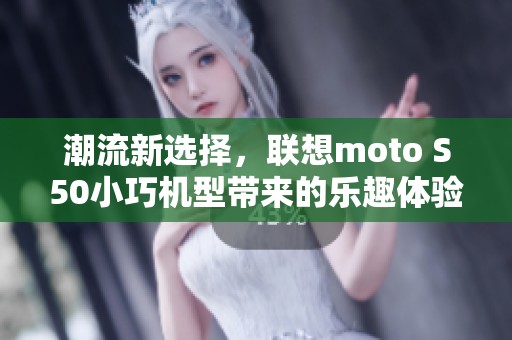 潮流新选择，联想moto S50小巧机型带来的乐趣体验