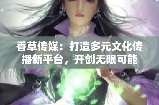 香草传媒：打造多元文化传播新平台，开创无限可能