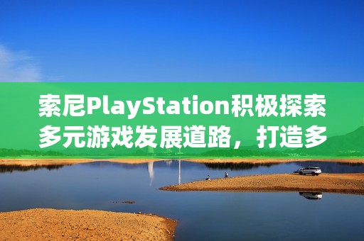 索尼PlayStation积极探索多元游戏发展道路，打造多样化冒险体验