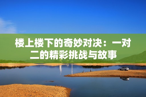 楼上楼下的奇妙对决：一对二的精彩挑战与故事