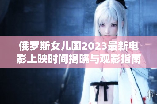 俄罗斯女儿国2023最新电影上映时间揭晓与观影指南