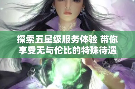 探索五星级服务体验 带你享受无与伦比的特殊待遇