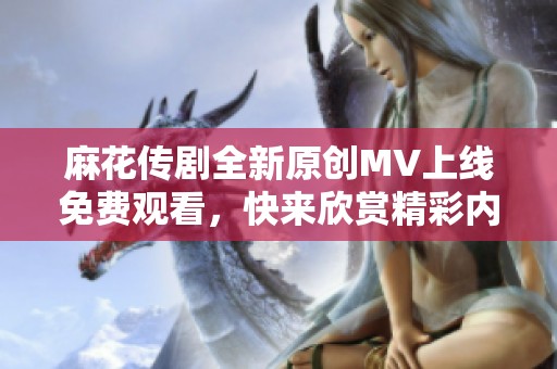 麻花传剧全新原创MV上线免费观看，快来欣赏精彩内容！