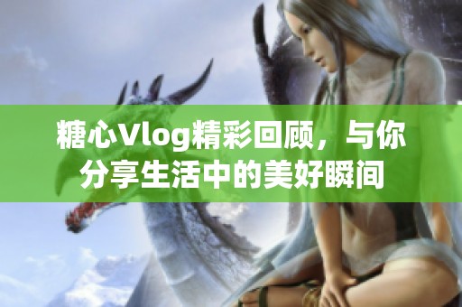 糖心Vlog精彩回顾，与你分享生活中的美好瞬间