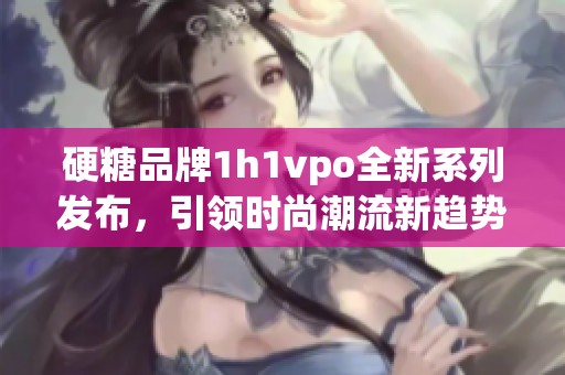 硬糖品牌1h1vpo全新系列发布，引领时尚潮流新趋势