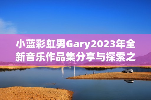 小蓝彩虹男Gary2023年全新音乐作品集分享与探索之旅