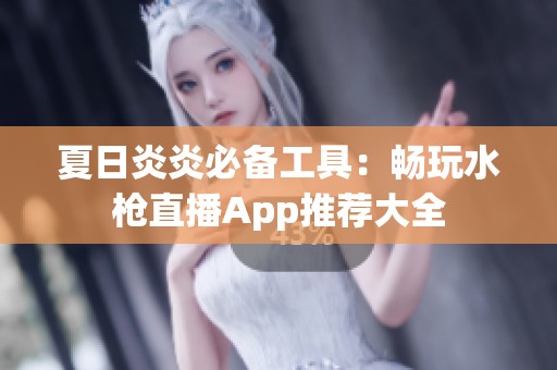 夏日炎炎必备工具：畅玩水枪直播App推荐大全