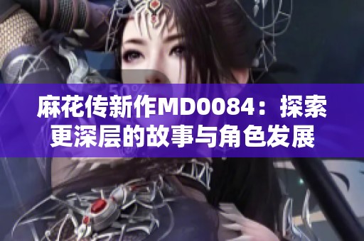 麻花传新作MD0084：探索更深层的故事与角色发展