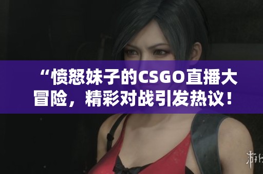 “愤怒妹子的CSGO直播大冒险，精彩对战引发热议！”