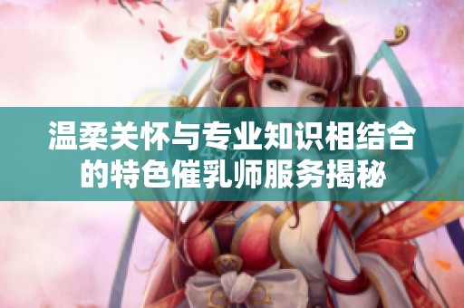 温柔关怀与专业知识相结合的特色催乳师服务揭秘