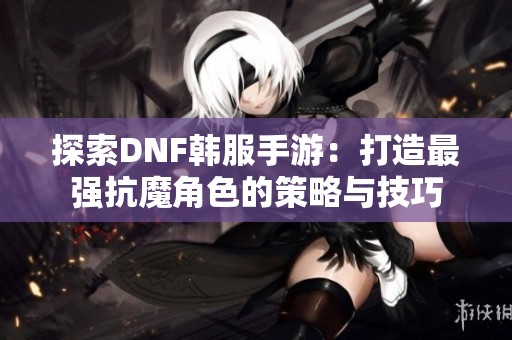 探索DNF韩服手游：打造最强抗魔角色的策略与技巧