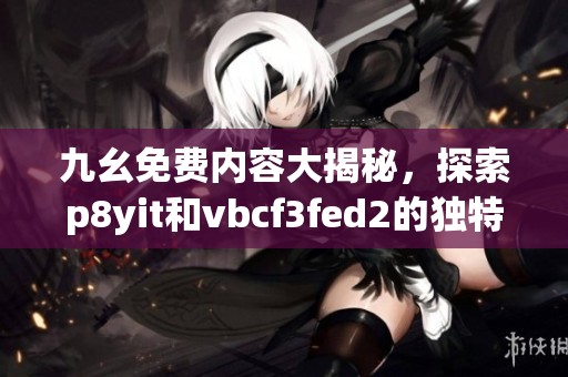 九幺免费内容大揭秘，探索p8yit和vbcf3fed2的独特魅力